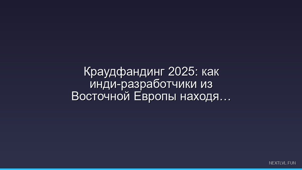 Краудфандинг 2025: как инди-разработчики из Восточной Европы находят свою аудиторию