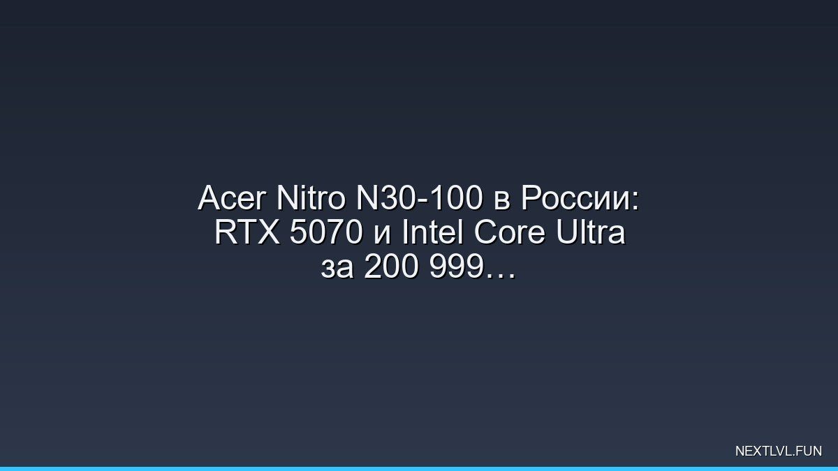 Acer Nitro N30-100 в России: RTX 5070 и Intel Core Ultra за 200 999 рублей — новый взгляд на игровые ПК